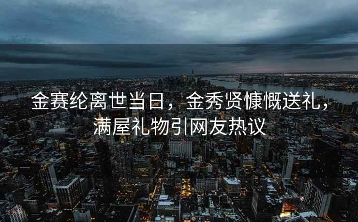 金赛纶离世当日，金秀贤慷慨送礼，满屋礼物引网友热议