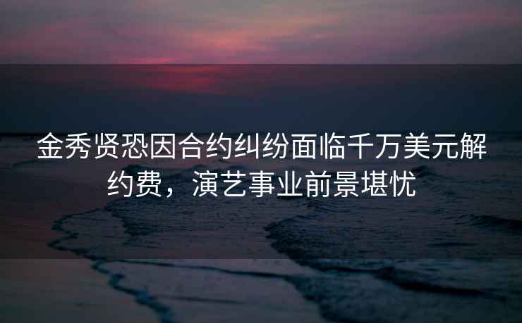 金秀贤恐因合约纠纷面临千万美元解约费，演艺事业前景堪忧