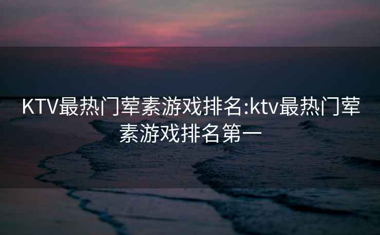 KTV最热门荤素游戏排名:ktv最热门荤素游戏排名第一