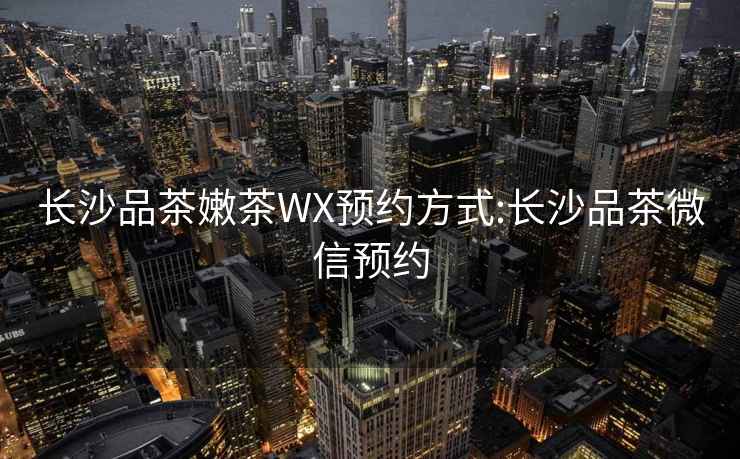 长沙品茶嫩茶WX预约方式:长沙品茶微信预约