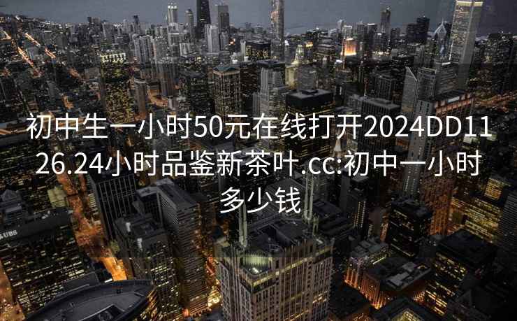 初中生一小时50元在线打开2024DD1126.24小时品鉴新茶叶.cc:初中一小时多少钱