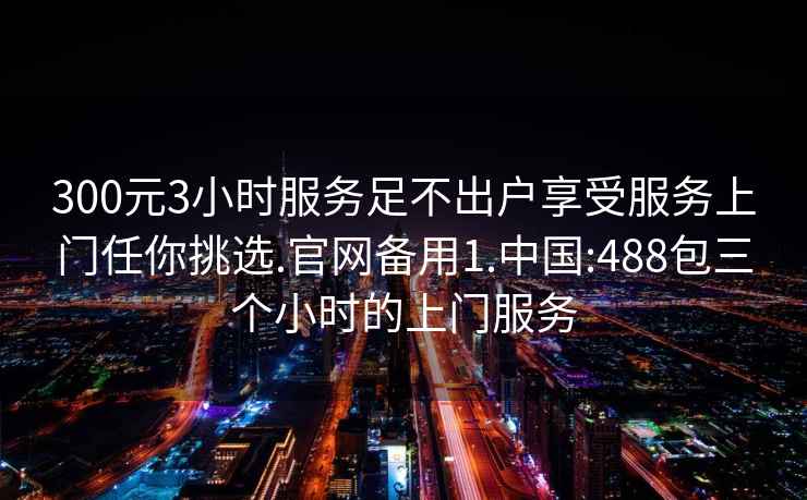 300元3小时服务足不出户享受服务上门任你挑选.官网备用1.中国:488包三个小时的上门服务