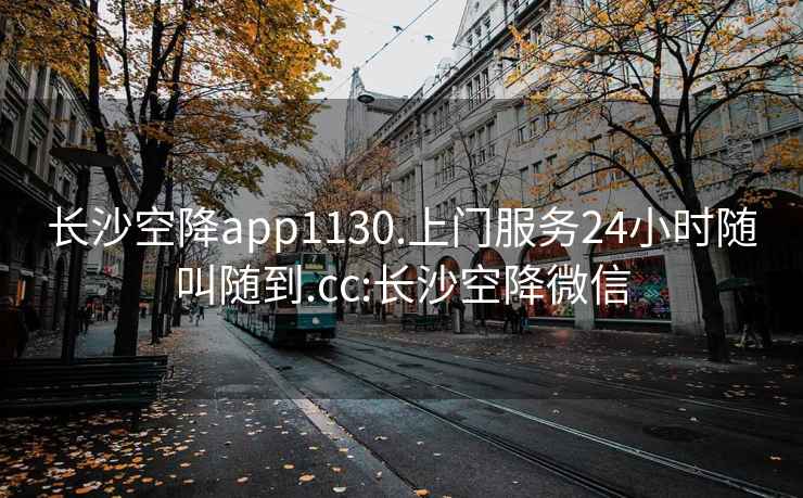 长沙空降app1130.上门服务24小时随叫随到.cc:长沙空降微信