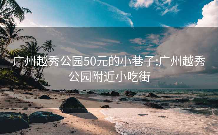 广州越秀公园50元的小巷子:广州越秀公园附近小吃街