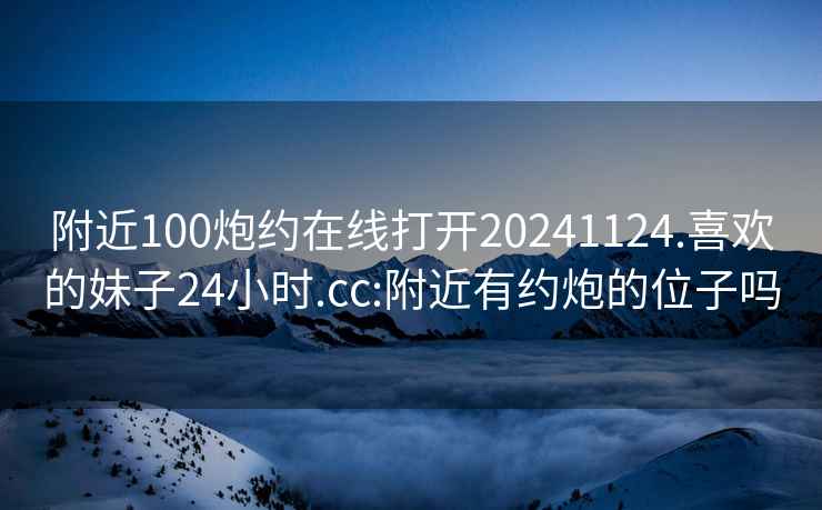 附近100炮约在线打开20241124.喜欢的妹子24小时.cc:附近有约炮的位子吗