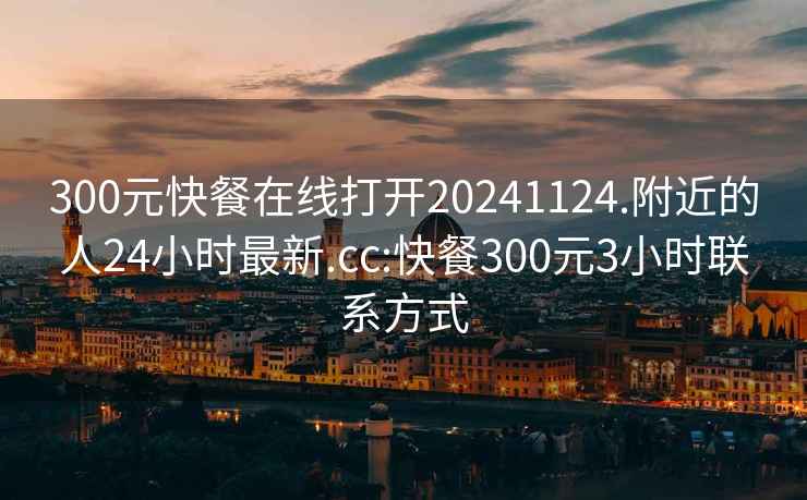 300元快餐在线打开20241124.附近的人24小时最新.cc:快餐300元3小时联系方式