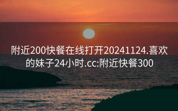 附近200快餐在线打开20241124.喜欢的妹子24小时.cc:附近快餐300