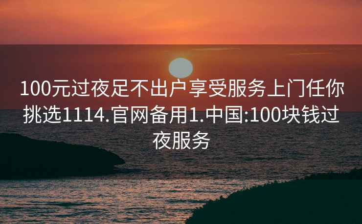 100元过夜足不出户享受服务上门任你挑选1114.官网备用1.中国:100块钱过夜服务