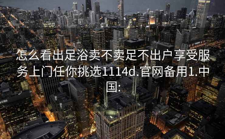 怎么看出足浴卖不卖足不出户享受服务上门任你挑选1114d.官网备用1.中国: