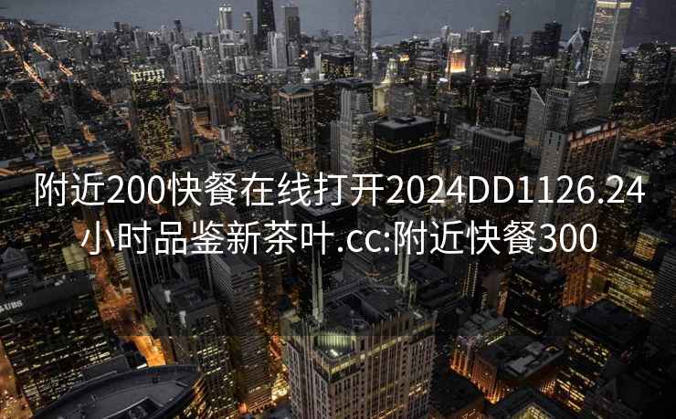 附近200快餐在线打开2024DD1126.24小时品鉴新茶叶.cc:附近快餐300