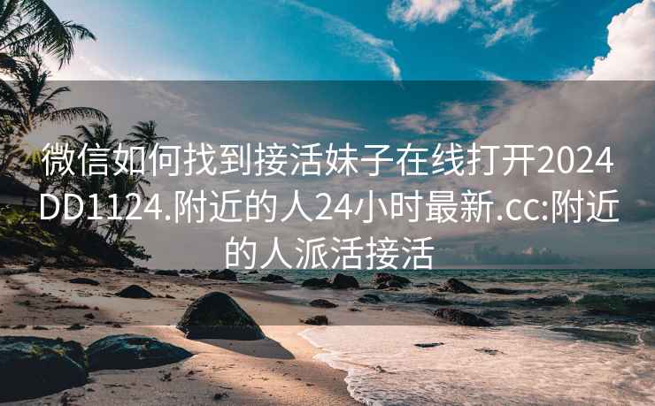 微信如何找到接活妹子在线打开2024DD1124.附近的人24小时最新.cc:附近的人派活接活