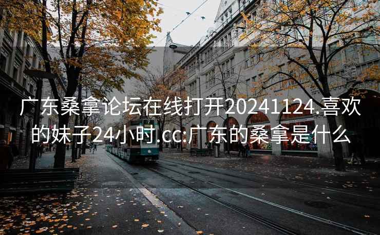 广东桑拿论坛在线打开20241124.喜欢的妹子24小时.cc:广东的桑拿是什么