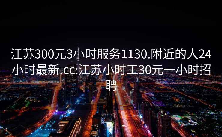 江苏300元3小时服务1130.附近的人24小时最新.cc:江苏小时工30元一小时招聘