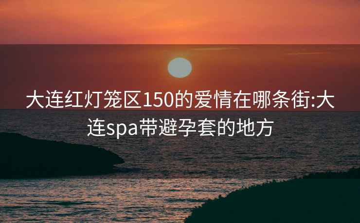 大连红灯笼区150的爱情在哪条街:大连spa带避孕套的地方