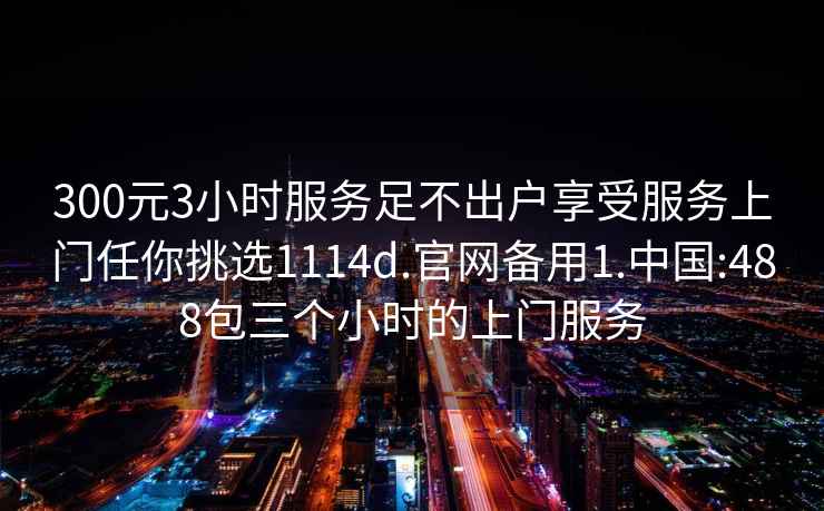 300元3小时服务足不出户享受服务上门任你挑选1114d.官网备用1.中国:488包三个小时的上门服务