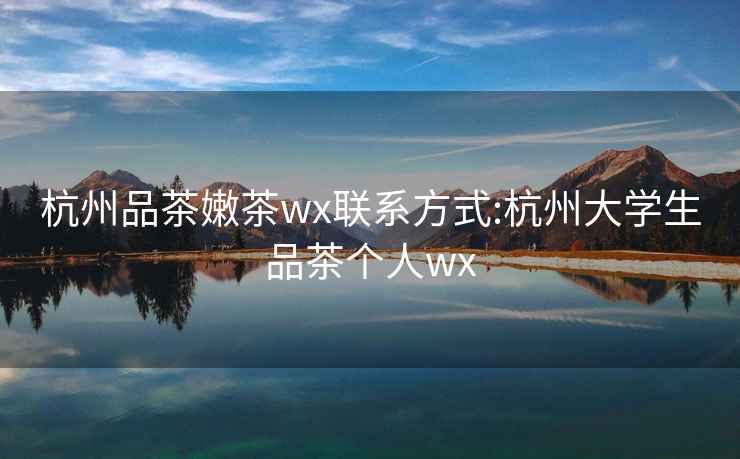 杭州品茶嫩茶wx联系方式:杭州大学生品茶个人wx