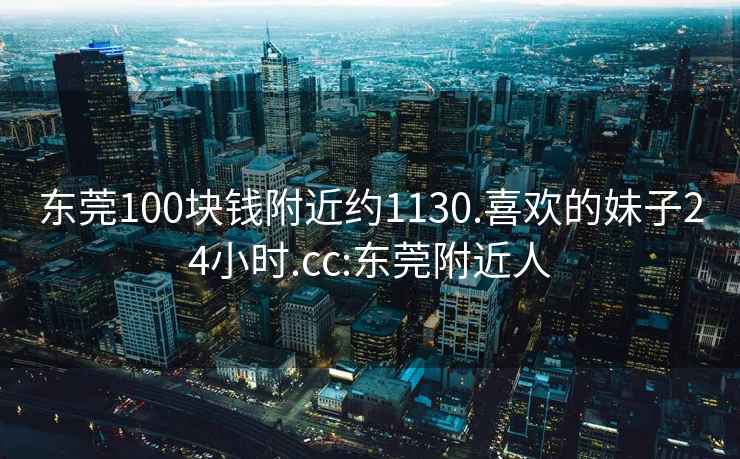 东莞100块钱附近约1130.喜欢的妹子24小时.cc:东莞附近人