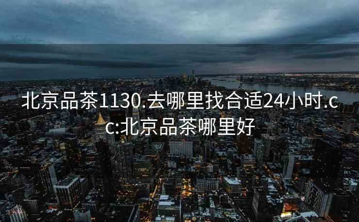 北京品茶1130.去哪里找合适24小时.cc:北京品茶哪里好