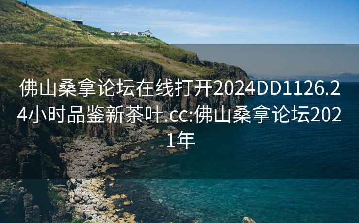 佛山桑拿论坛在线打开2024DD1126.24小时品鉴新茶叶.cc:佛山桑拿论坛2021年