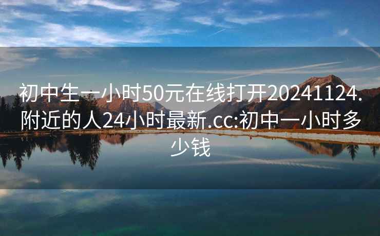 初中生一小时50元在线打开20241124.附近的人24小时最新.cc:初中一小时多少钱