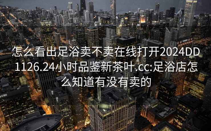 怎么看出足浴卖不卖在线打开2024DD1126.24小时品鉴新茶叶.cc:足浴店怎么知道有没有卖的