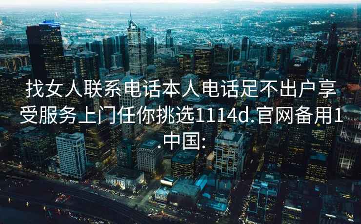 找女人联系电话本人电话足不出户享受服务上门任你挑选1114d.官网备用1.中国: