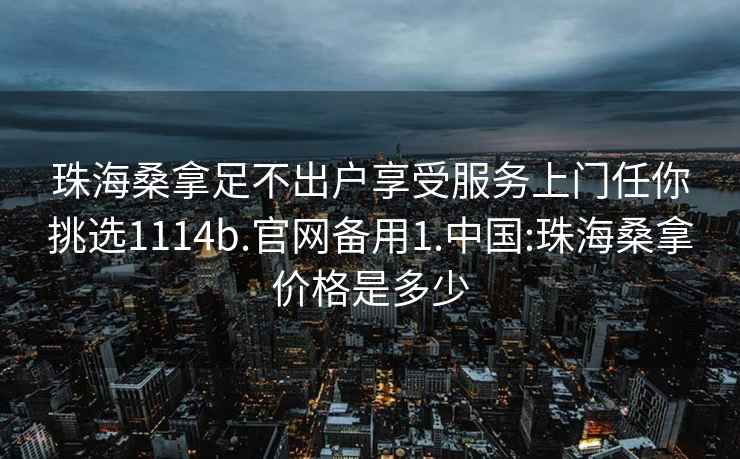 珠海桑拿足不出户享受服务上门任你挑选1114b.官网备用1.中国:珠海桑拿价格是多少