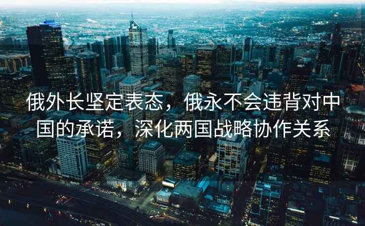 俄外长坚定表态，俄永不会违背对中国的承诺，深化两国战略协作关系