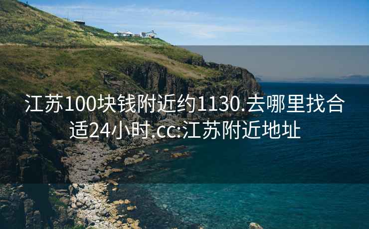 江苏100块钱附近约1130.去哪里找合适24小时.cc:江苏附近地址