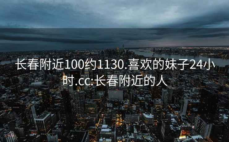 长春附近100约1130.喜欢的妹子24小时.cc:长春附近的人