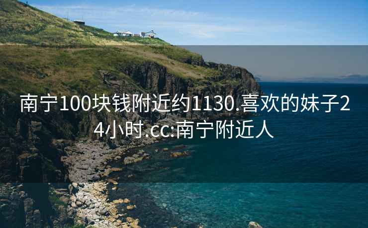 南宁100块钱附近约1130.喜欢的妹子24小时.cc:南宁附近人