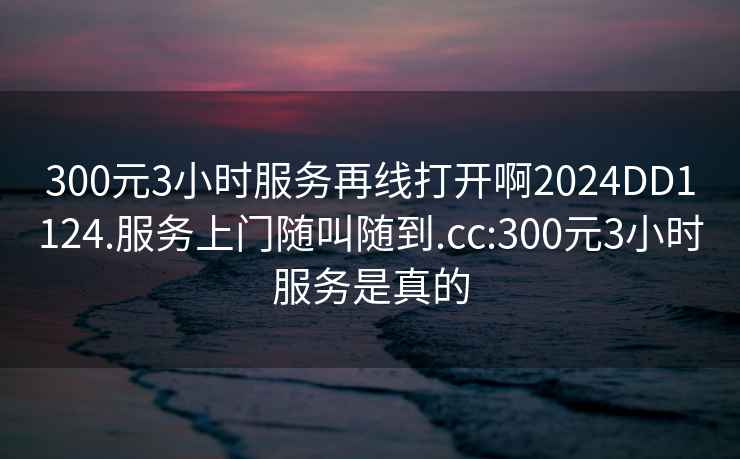 300元3小时服务再线打开啊2024DD1124.服务上门随叫随到.cc:300元3小时服务是真的