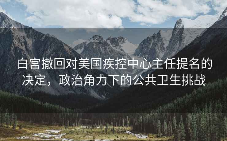 白宫撤回对美国疾控中心主任提名的决定，政治角力下的公共卫生挑战