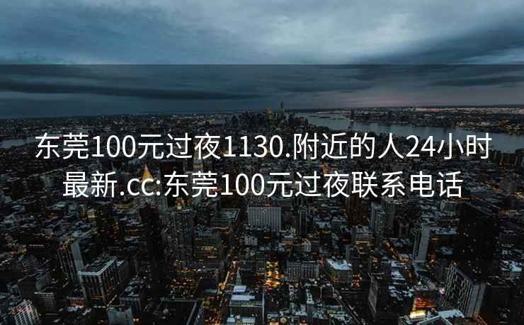 东莞100元过夜1130.附近的人24小时最新.cc:东莞100元过夜联系电话