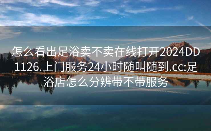 怎么看出足浴卖不卖在线打开2024DD1126.上门服务24小时随叫随到.cc:足浴店怎么分辨带不带服务