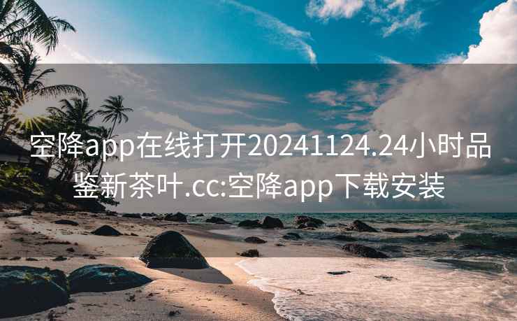 空降app在线打开20241124.24小时品鉴新茶叶.cc:空降app下载安装