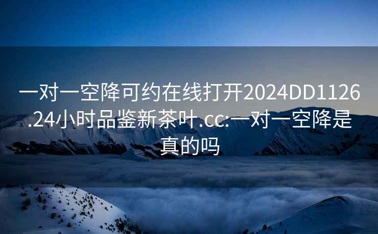 一对一空降可约在线打开2024DD1126.24小时品鉴新茶叶.cc:一对一空降是真的吗