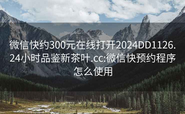 微信快约300元在线打开2024DD1126.24小时品鉴新茶叶.cc:微信快预约程序怎么使用