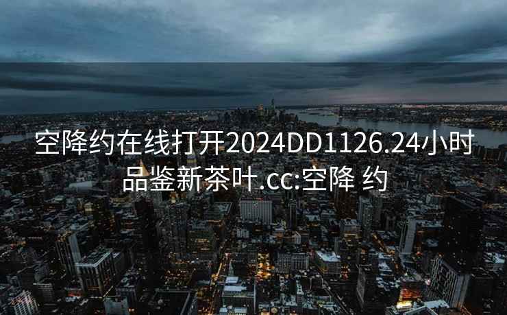 空降约在线打开2024DD1126.24小时品鉴新茶叶.cc:空降 约