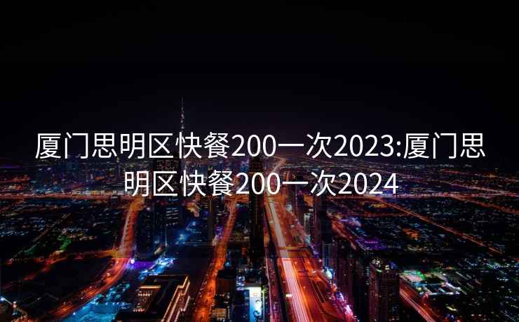 厦门思明区快餐200一次2023:厦门思明区快餐200一次2024