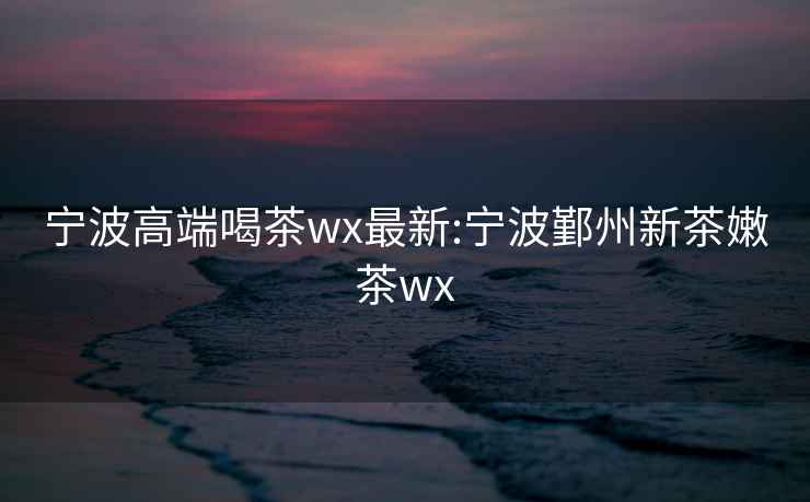 宁波高端喝茶wx最新:宁波鄞州新茶嫩茶wx