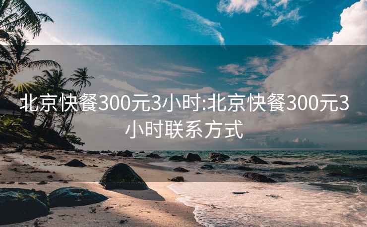 北京快餐300元3小时:北京快餐300元3小时联系方式