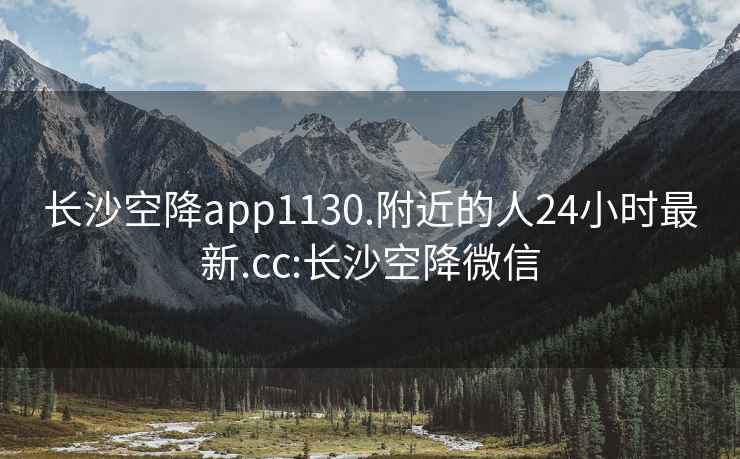 长沙空降app1130.附近的人24小时最新.cc:长沙空降微信