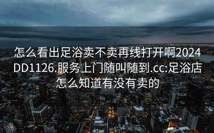 怎么看出足浴卖不卖再线打开啊2024DD1126.服务上门随叫随到.cc:足浴店怎么知道有没有卖的