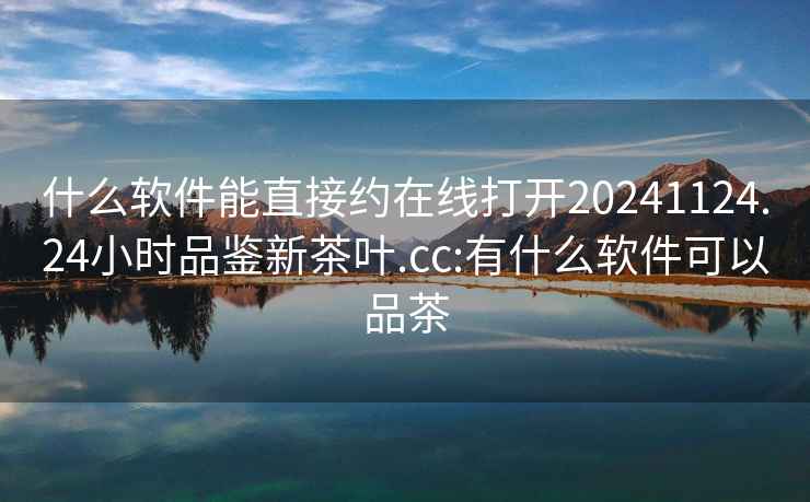 什么软件能直接约在线打开20241124.24小时品鉴新茶叶.cc:有什么软件可以品茶