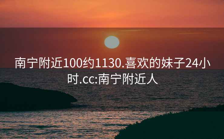 南宁附近100约1130.喜欢的妹子24小时.cc:南宁附近人