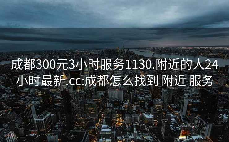 成都300元3小时服务1130.附近的人24小时最新.cc:成都怎么找到 附近 服务