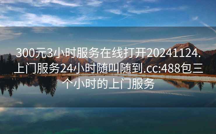 300元3小时服务在线打开20241124.上门服务24小时随叫随到.cc:488包三个小时的上门服务