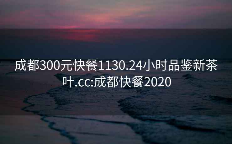 成都300元快餐1130.24小时品鉴新茶叶.cc:成都快餐2020