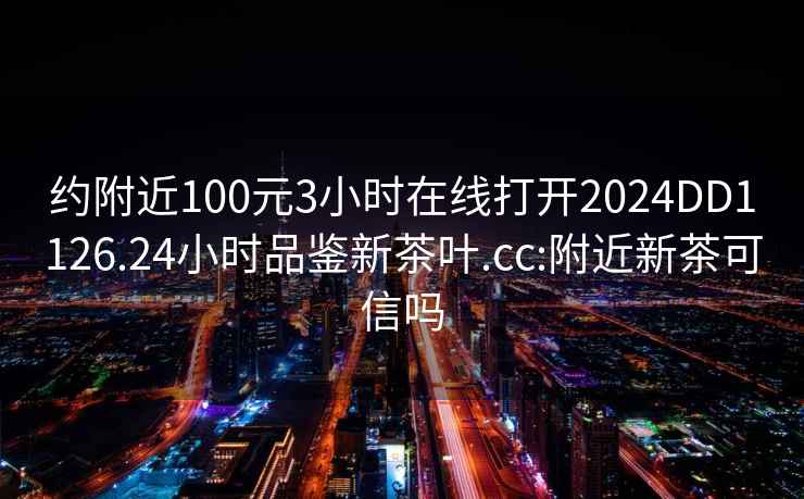 约附近100元3小时在线打开2024DD1126.24小时品鉴新茶叶.cc:附近新茶可信吗